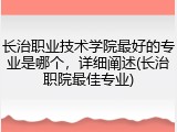 长治职业技术学院最好的专业是哪个，详细阐述(长治职院最佳专业)