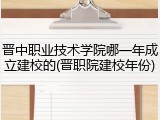 晋中职业技术学院哪一年成立建校的(晋职院建校年份)