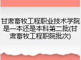甘肃畜牧工程职业技术学院是一本还是本科第二批(甘肃畜牧工程职院批次)