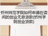 忻州师范学院如何申请在读间的创业无息贷款(忻州学院创业贷款)