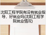 沈阳工程学院有没有就业指导，好就业吗(沈阳工程学院就业情况)