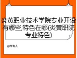 炎黄职业技术学院专业开设有哪些,特色在哪(炎黄职院专业特色)
