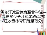 黑龙江冰雪体育职业学院一般要多少分才能录取(黑龙江冰雪体育职院录取分)
