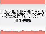 广东文理职业学院的学生毕业都怎么样了(广东文理毕业生去向)