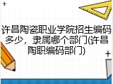 许昌陶瓷职业学院招生编码多少，隶属哪个部门(许昌陶职编码部门)