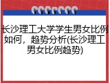长沙理工大学学生男女比例如何，趋势分析(长沙理工男女比例趋势)