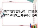 山西工商学院如何，口碑怎么样？(山西工商学院口碑)