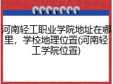 河南轻工职业学院地址在哪里，学校地理位置(河南轻工学院位置)