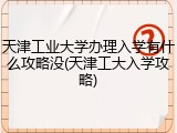 天津工业大学办理入学有什么攻略没(天津工大入学攻略)