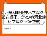 河北建材职业技术学院图书馆在哪里，怎么样(河北建材学院图书馆位置)
