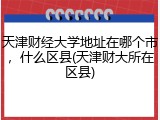 天津财经大学地址在哪个市，什么区县(天津财大所在区县)