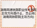 湖南高速铁路职业技术学院主攻方向是什么，怎么样(湖南高铁职院主攻方向)