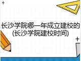 长沙学院哪一年成立建校的(长沙学院建校时间)