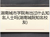 湖南城市学院有出过什么知名人士吗(湖南城院知名校友)