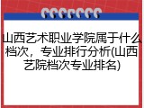 山西艺术职业学院属于什么档次，专业排行分析(山西艺院档次专业排名)