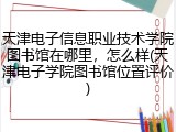 天津电子信息职业技术学院图书馆在哪里，怎么样(天津电子学院图书馆位置评价)