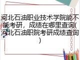 河北石油职业技术学院能不能考研，成绩在哪里查询(河北石油职院考研成绩查询)