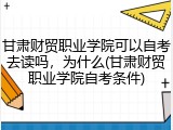 甘肃财贸职业学院可以自考去读吗，为什么(甘肃财贸职业学院自考条件)