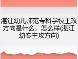 湛江幼儿师范专科学校主攻方向是什么，怎么样(湛江幼专主攻方向)
