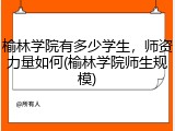 榆林学院有多少学生，师资力量如何(榆林学院师生规模)