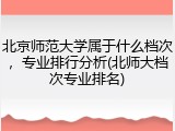 北京师范大学属于什么档次，专业排行分析(北师大档次专业排名)