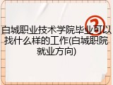白城职业技术学院毕业可以找什么样的工作(白城职院就业方向)
