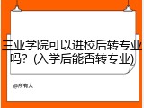 三亚学院可以进校后转专业吗？(入学后能否转专业)