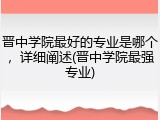 晋中学院最好的专业是哪个，详细阐述(晋中学院最强专业)