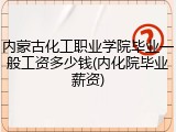 内蒙古化工职业学院毕业一般工资多少钱(内化院毕业薪资)