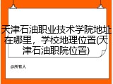 天津石油职业技术学院地址在哪里，学校地理位置(天津石油职院位置)