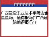 广西建设职业技术学院含金量量吗，值得报吗("广西建院值得报吗")