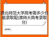 淮北师范大学高考需多少分能录取呢(淮师大高考录取分)