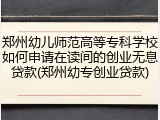 郑州幼儿师范高等专科学校如何申请在读间的创业无息贷款(郑州幼专创业贷款)