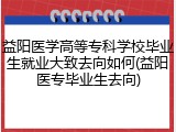 益阳医学高等专科学校毕业生就业大致去向如何(益阳医专毕业生去向)