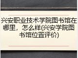 兴安职业技术学院图书馆在哪里，怎么样(兴安学院图书馆位置评价)