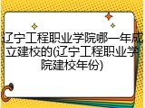 辽宁工程职业学院哪一年成立建校的(辽宁工程职业学院建校年份)