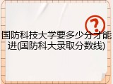 国防科技大学要多少分才能进(国防科大录取分数线)