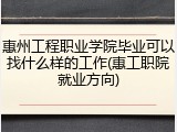 惠州工程职业学院毕业可以找什么样的工作(惠工职院就业方向)