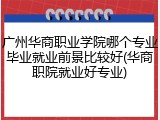 广州华商职业学院哪个专业毕业就业前景比较好(华商职院就业好专业)