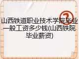 山西铁道职业技术学院毕业一般工资多少钱(山西铁院毕业薪资)