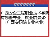 广西安全工程职业技术学院有哪些专业，就业前景如何(广西安职院专业就业)