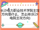 长沙电力职业技术学院主攻方向是什么，怎么样(长沙电院主攻方向)