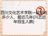 四川文化艺术学院一届招收多少人，最近几年(川艺近年招生人数)