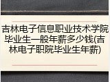 吉林电子信息职业技术学院毕业生一般年薪多少钱(吉林电子职院毕业生年薪)