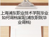 上海浦东职业技术学院毕业如何调档案呢(浦东职院毕业调档)