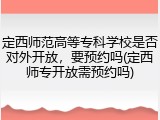 定西师范高等专科学校是否对外开放，要预约吗(定西师专开放需预约吗)