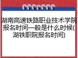 湖南高速铁路职业技术学院报名时间一般是什么时候(湖铁职院报名时间)