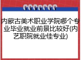 内蒙古美术职业学院哪个专业毕业就业前景比较好(内艺职院就业佳专业)