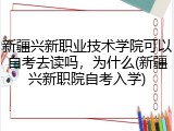 新疆兴新职业技术学院可以自考去读吗，为什么(新疆兴新职院自考入学)