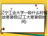 辽宁工业大学一般什么时候放寒暑假(辽工大寒暑假时间)